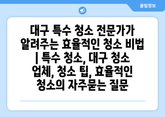 대구 특수 청소 전문가가 알려주는 효율적인 청소 비법 | 특수 청소, 대구 청소 업체, 청소 팁, 효율적인 청소