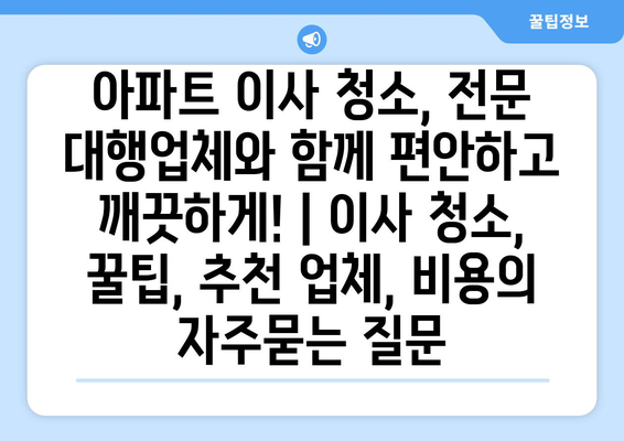 아파트 이사 청소, 전문 대행업체와 함께 편안하고 깨끗하게! | 이사 청소, 꿀팁, 추천 업체, 비용