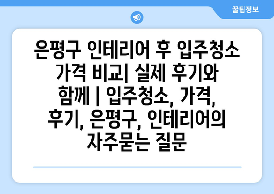 은평구 인테리어 후 입주청소 가격 비교| 실제 후기와 함께 | 입주청소, 가격, 후기, 은평구, 인테리어