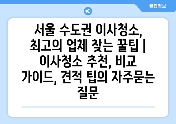 서울 수도권 이사청소, 최고의 업체 찾는 꿀팁 | 이사청소 추천, 비교 가이드, 견적 팁